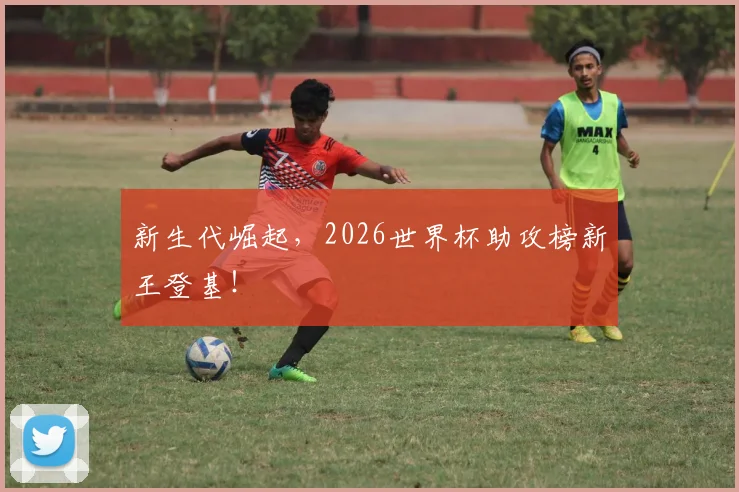 新生代崛起,2026世界杯助攻榜新王登基!