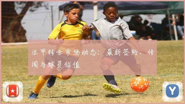 法甲转会市场动态：最新签约、传闻与球员估值
