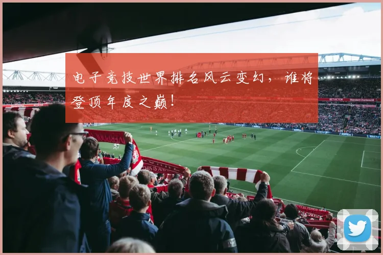 电子竞技世界排名风云变幻，谁将登顶年度之巅！