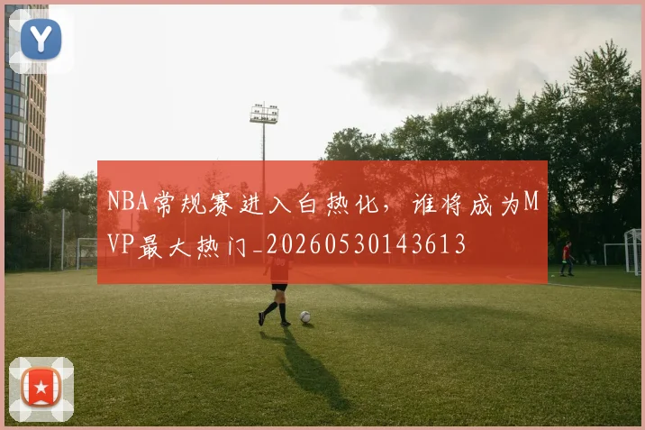 NBA常规赛进入白热化,谁将成为MVP最大热门_20260530143613