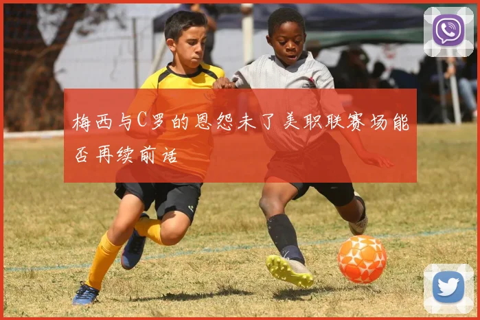 梅西与C罗的恩怨未了美职联赛场能否再续前话
