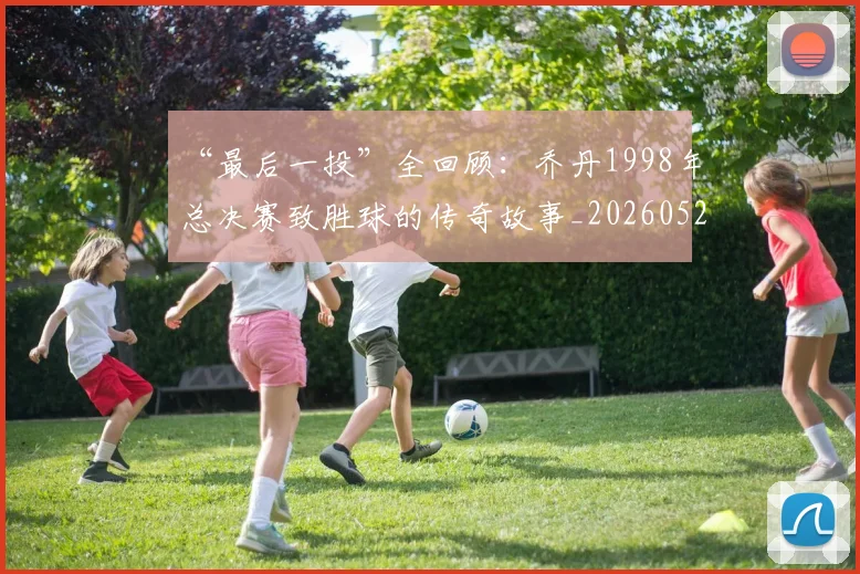 “最后一投”全回顾:乔丹1998年总决赛致胜球的传奇故事_20260526125618_20260702172753