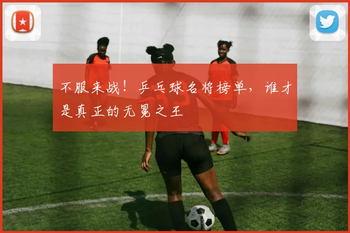 不服来战!乒乓球名将榜单,谁才是真正的无冕之王