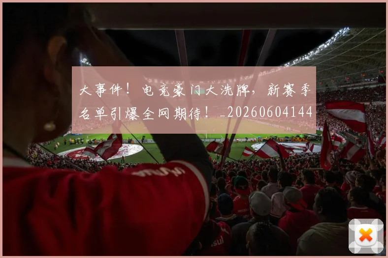 大事件!电竞豪门大洗牌,新赛季名单引爆全网期待!_20260604144432