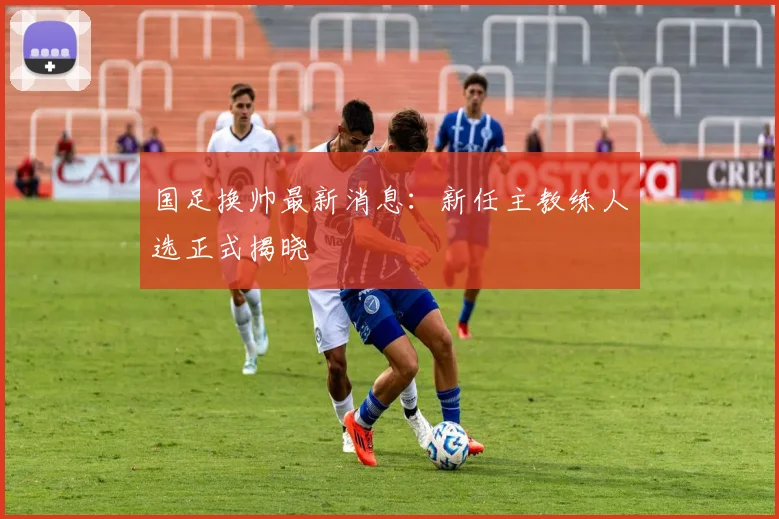 国足换帅最新消息:新任主教练人选正式揭晓
