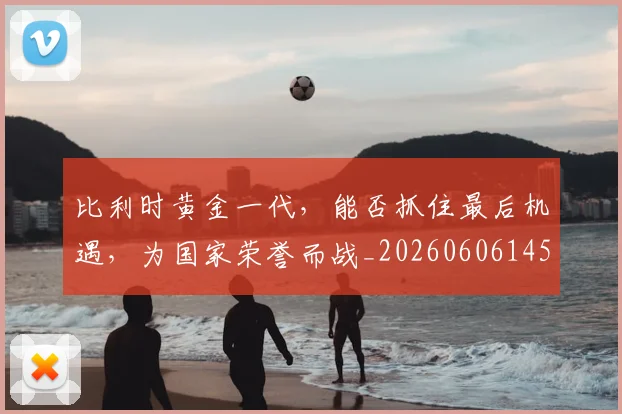 比利时黄金一代,能否抓住最后机遇,为国家荣誉而战_20260606145837