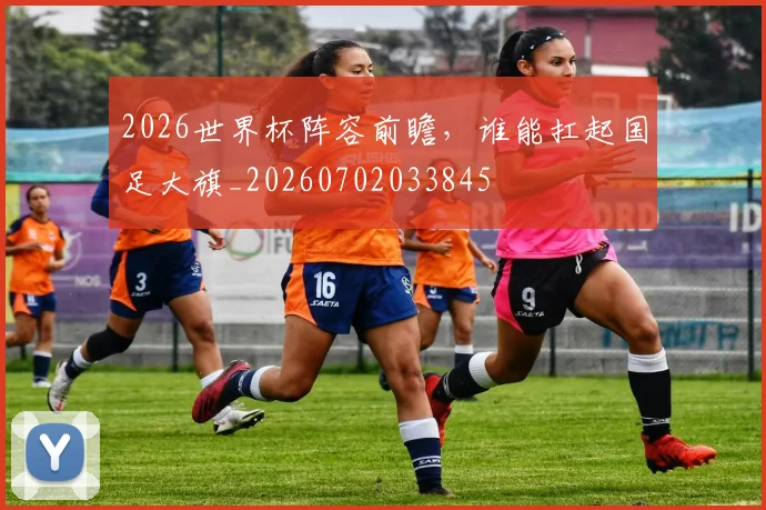 2026世界杯阵容前瞻，谁能扛起国足大旗_20260702033845
