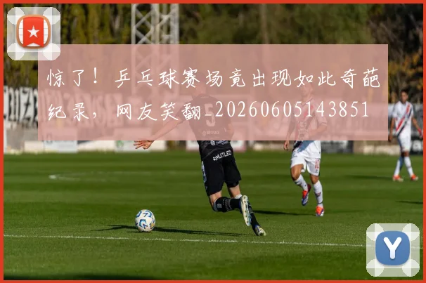 惊了!乒乓球赛场竟出现如此奇葩纪录,网友笑翻_20260605143851