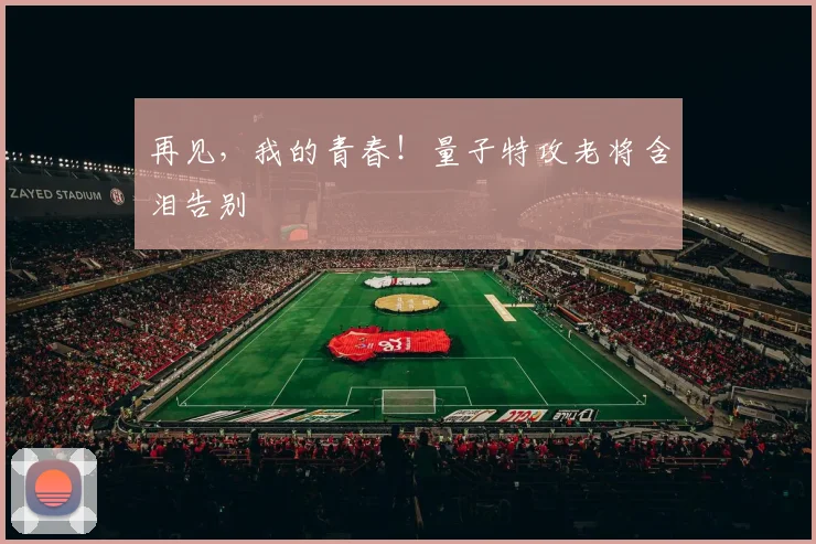 再见，我的青春！量子特攻老将含泪告别