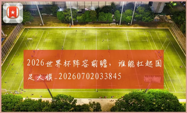 2026世界杯阵容前瞻,谁能扛起国足大旗_20260702033845