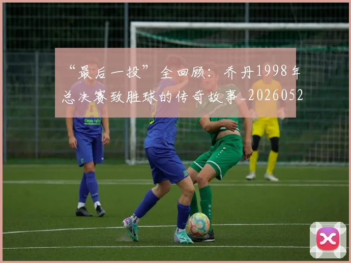 “最后一投”全回顾:乔丹1998年总决赛致胜球的传奇故事_20260526125618_20260702172753
