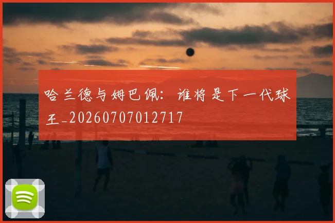 哈兰德与姆巴佩:谁将是下一代球王_20260707012717