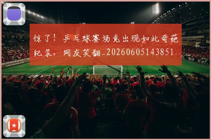 惊了！乒乓球赛场竟出现如此奇葩纪录，网友笑翻_20260605143851